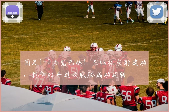 国足1-0力克巴林！王钰栋点射建功，抵御对手进攻威胁成功逆转
