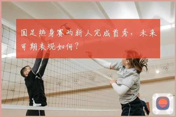 国足热身赛两新人完成首秀，未来可期表现如何？