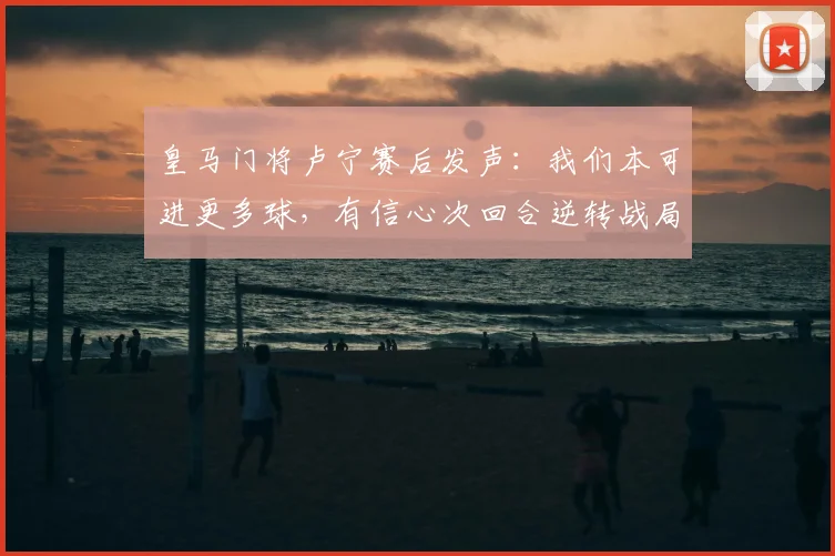 皇马门将卢宁赛后发声：我们本可进更多球，有信心次回合逆转战局