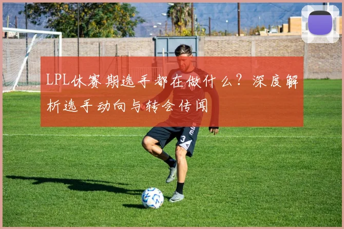 LPL休赛期选手都在做什么？深度解析选手动向与转会传闻