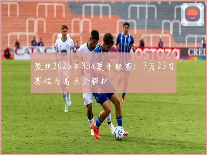 聚焦2026年NBA夏季联赛:7月23日赛程与看点全解析