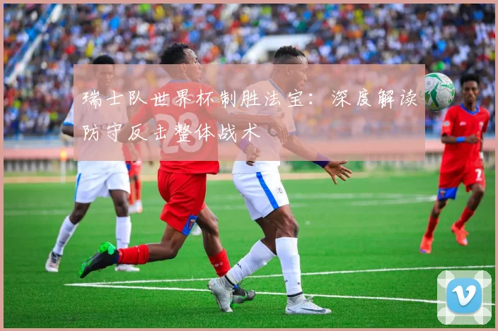 瑞士队世界杯制胜法宝:深度解读防守反击整体战术