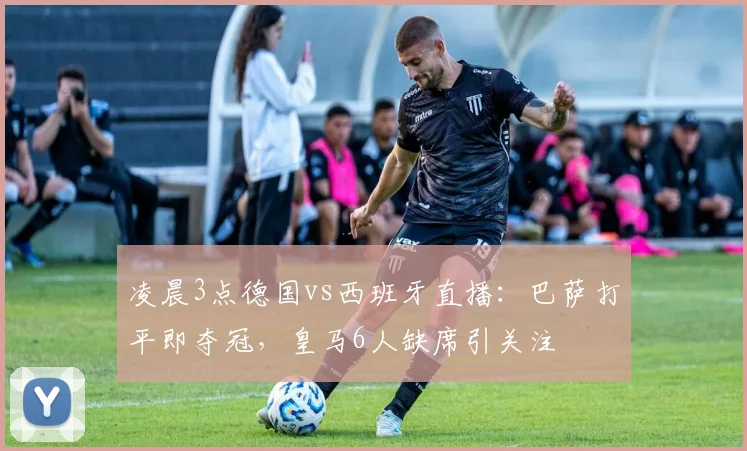 凌晨3点德国vs西班牙直播：巴萨打平即夺冠，皇马6人缺席引关注
