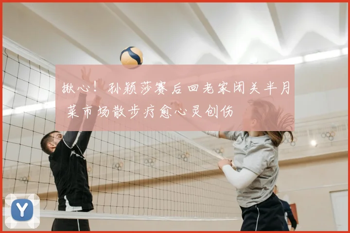揪心！孙颖莎赛后回老家闭关半月 菜市场散步疗愈心灵创伤