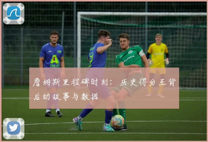 詹姆斯里程碑时刻：历史得分王背后的故事与数据