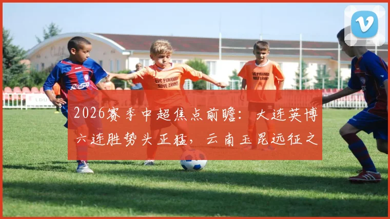 2026赛季中超焦点前瞻：大连英博六连胜势头正猛，云南玉昆远征之旅挑战重重