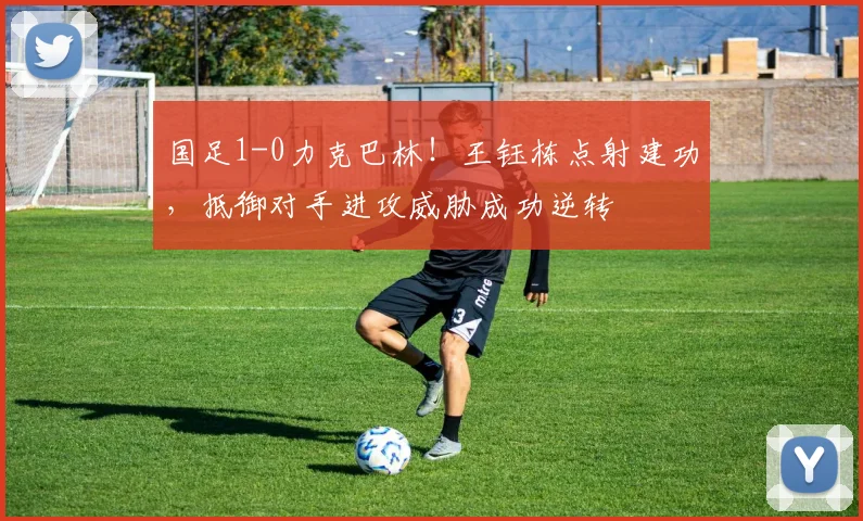 国足1-0力克巴林！王钰栋点射建功，抵御对手进攻威胁成功逆转