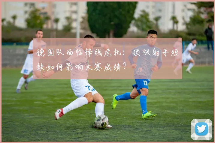 德国队面临锋线危机：顶级射手短缺如何影响大赛成绩？