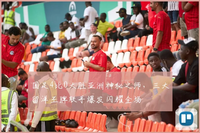 国足4比0大胜亚洲神秘之师，三大留洋王牌联手爆发闪耀全场