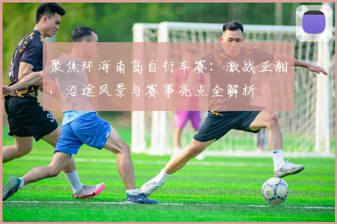 聚焦环海南岛自行车赛：激战正酣，沿途风景与赛事亮点全解析