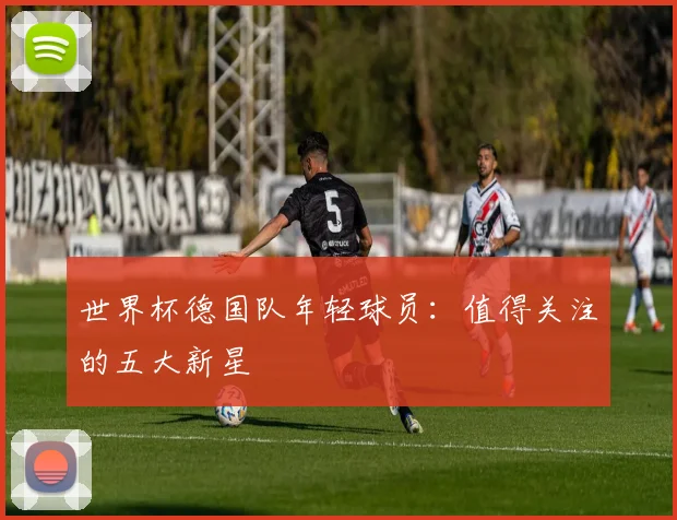 世界杯德国队年轻球员：值得关注的五大新星