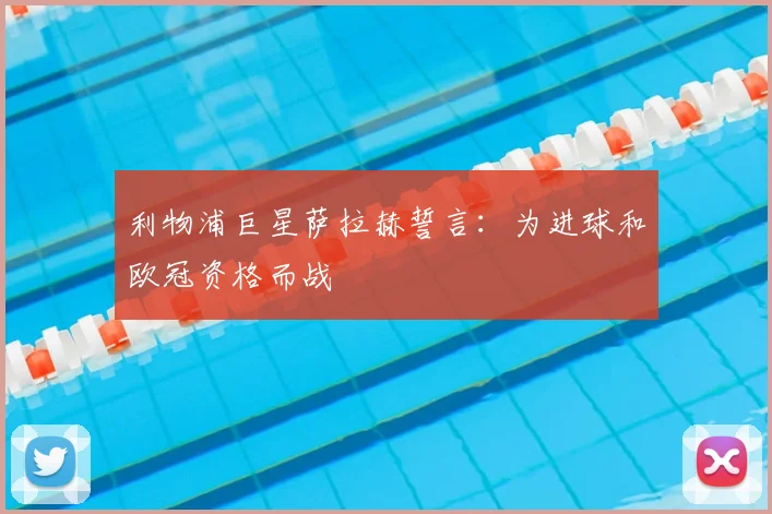 利物浦巨星萨拉赫誓言:为进球和欧冠资格而战
