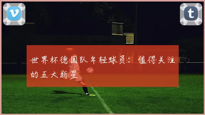 世界杯德国队年轻球员:值得关注的五大新星