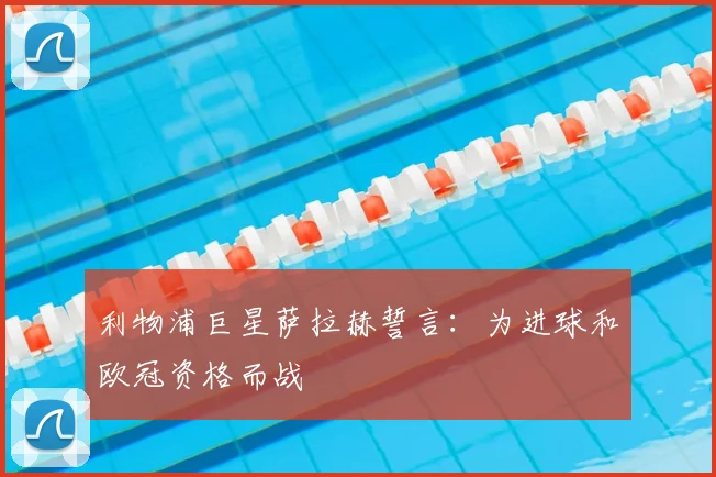 利物浦巨星萨拉赫誓言:为进球和欧冠资格而战