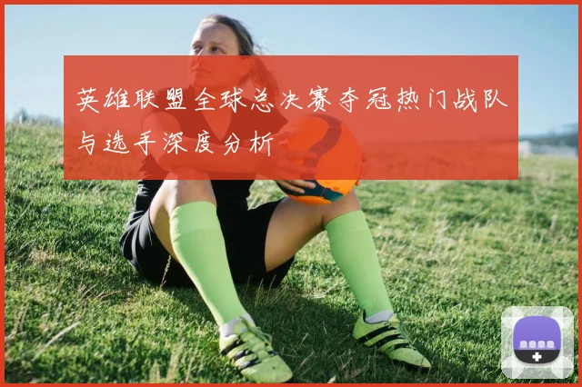 英雄联盟全球总决赛夺冠热门战队与选手深度分析