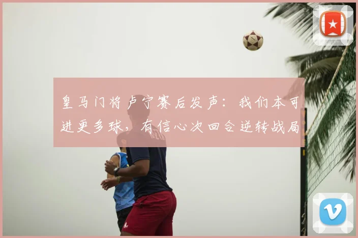 皇马门将卢宁赛后发声:我们本可进更多球,有信心次回合逆转战局