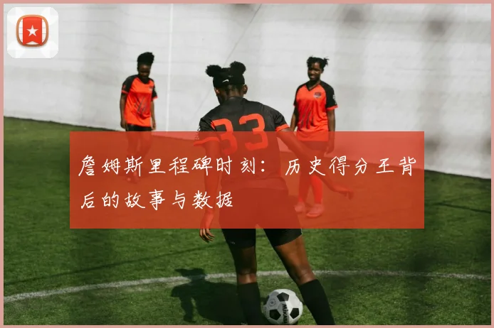 詹姆斯里程碑时刻：历史得分王背后的故事与数据